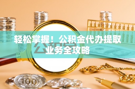河池轻松掌握！公积金代办提取业务全攻略