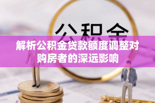 河池解析公积金贷款额度调整对购房者的深远影响