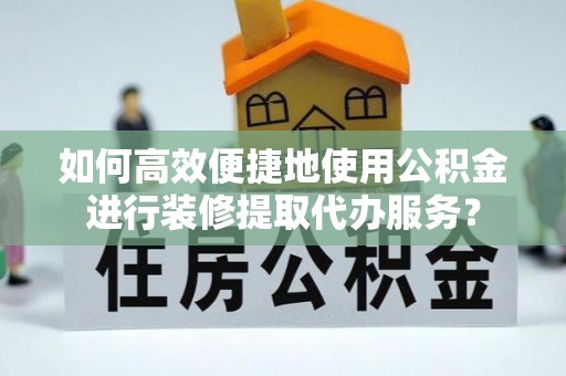 河池如何高效便捷地使用公积金进行装修提取代办服务？