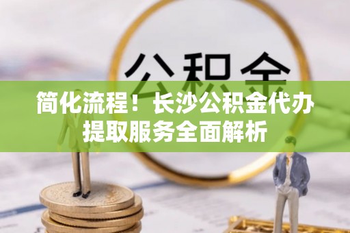 河池简化流程！长沙公积金代办提取服务全面解析