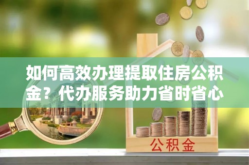 河池如何高效办理提取住房公积金？代办服务助力省时省心