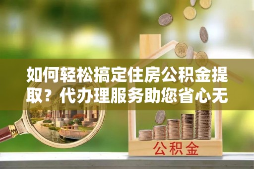 河池如何轻松搞定住房公积金提取？代办理服务助您省心无忧