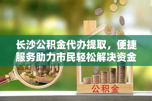 河池长沙公积金代办提取，便捷服务助力市民轻松解决资金需求