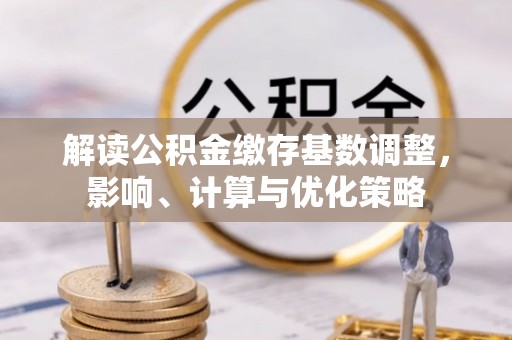 河池解读公积金缴存基数调整，影响、计算与优化策略