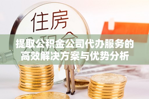 河池提取公积金公司代办服务的高效解决方案与优势分析