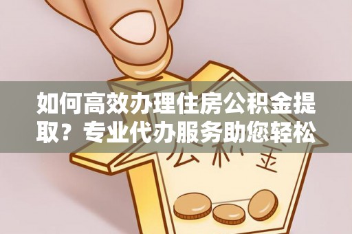 河池如何高效办理住房公积金提取？专业代办服务助您轻松解决难题