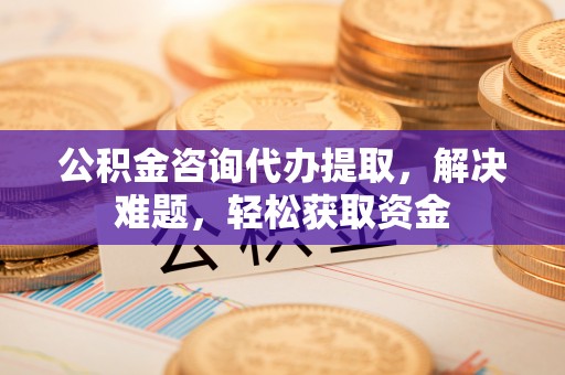 河池公积金咨询代办提取，解决难题，轻松获取资金