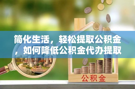 河池简化生活，轻松提取公积金，如何降低公积金代办提取的费用？