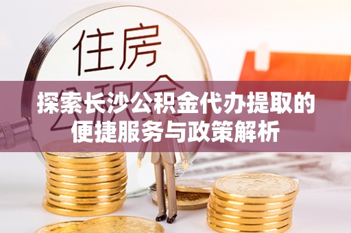 河池探索长沙公积金代办提取的便捷服务与政策解析