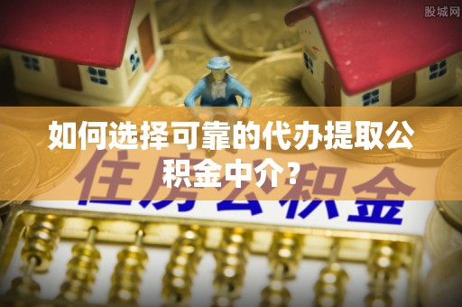 河池如何选择可靠的代办提取公积金中介？