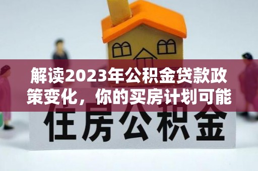 河池解读2023年公积金贷款政策变化，你的买房计划可能需要重新规划