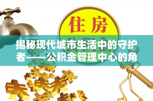 河池揭秘现代城市生活中的守护者——公积金管理中心的角色与价值