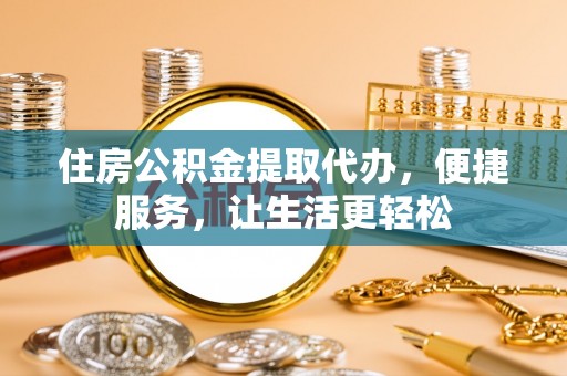 河池住房公积金提取代办，便捷服务，让生活更轻松