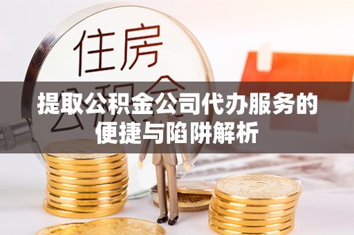 河池提取公积金公司代办服务的便捷与陷阱解析
