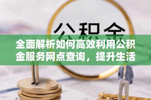 河池全面解析如何高效利用公积金服务网点查询，提升生活便利性