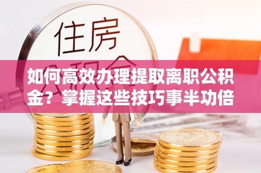 河池如何高效办理提取离职公积金？掌握这些技巧事半功倍