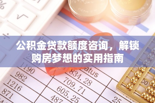 河池公积金贷款额度咨询，解锁购房梦想的实用指南