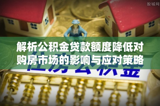 河池解析公积金贷款额度降低对购房市场的影响与应对策略