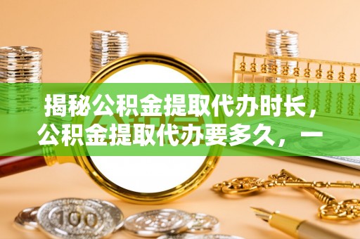 河池揭秘公积金提取代办时长，公积金提取代办要多久，一文读懂全流程