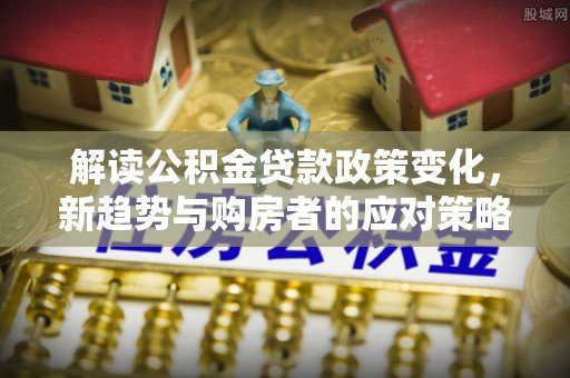 河池解读公积金贷款政策变化，新趋势与购房者的应对策略