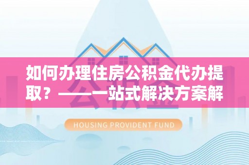 河池如何办理住房公积金代办提取？——一站式解决方案解析