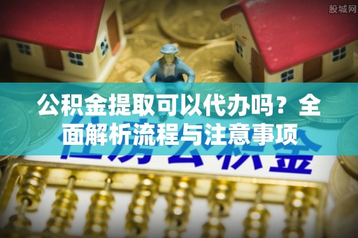 河池公积金提取可以代办吗？全面解析流程与注意事项