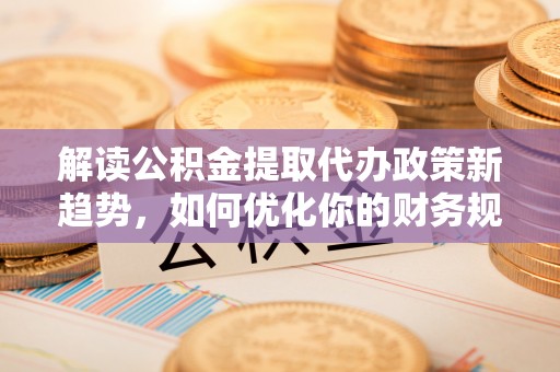 河池解读公积金提取代办政策新趋势，如何优化你的财务规划