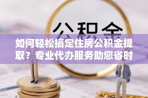 河池如何轻松搞定住房公积金提取？专业代办服务助您省时省心