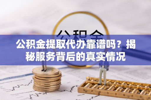 河池公积金提取代办靠谱吗？揭秘服务背后的真实情况
